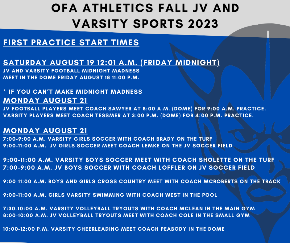 OFA Athletics Fall JV and Varsity Sports 2023  First Practice Start Times Saturday August 19 12:01am (Friday midnight) JV and Varsity Football Midnight Madness  Meet in the Dome Friday August 18 11:00pm  * If you can’t make Midnight Madness Monday August 21 JV football players meet Coach Sawyer at 8:00am (Dome) for 9:00am practice.  Varsity players meet Coach Tessmer at 3:00pm (Dome) for 4:00pm practice.   Monday August 21 7:00-9:00am Varsity Girls Soccer with Coach Brady on the turf 9:00am-11:00am  JV Girls Soccer meet Coach Lemke on the JV Soccer Field  9:00am-11:00am  Varsity Boys Soccer meet with Coach Sholette on the turf 7:00am-9:00am JV Boys Soccer with Coach Loffler on JV Soccer Field  9:00am-11:00am  Boys and Girls Cross Country meet with Coach McRoberts on the track  9:00am-11:00am  Girls Varsity Swimming with Coach West in the pool  7:30am-10:00am Varsity Volleyball tryouts with Coach McLean in the Main Gym 8:00am-10:00am JV Volleyball tryouts meet with Coach Cole in the Small Gym  10:00am-12:00pm  Varsity Cheerleading meet Coach Peabody in the Dome